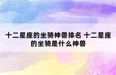 十二星座的坐骑神兽排名 十二星座的坐骑是什么神兽